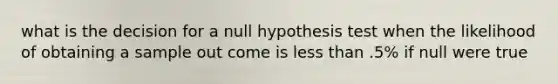 what is the decision for a null hypothesis test when the likelihood of obtaining a sample out come is less than .5% if null were true