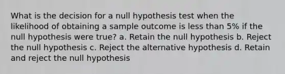 What is the decision for a null hypothesis test when the likelihood of obtaining a sample outcome is <a href='https://www.questionai.com/knowledge/k7BtlYpAMX-less-than' class='anchor-knowledge'>less than</a> 5% if the null hypothesis were true? a. Retain the null hypothesis b. Reject the null hypothesis c. Reject the alternative hypothesis d. Retain and reject the null hypothesis