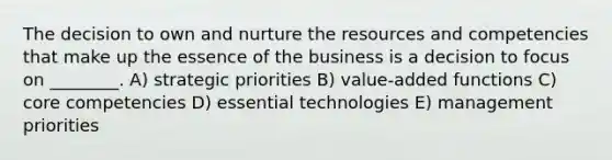 The decision to own and nurture the resources and competencies that make up the essence of the business is a decision to focus on ________. A) strategic priorities B) value-added functions C) core competencies D) essential technologies E) management priorities