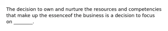 The decision to own and nurture the resources and competencies that make up the essenceof the business is a decision to focus on ________.