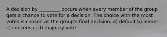 A decision by _________ occurs when every member of the group gets a chance to vote for a decision. The choice with the most votes is chosen as the group's final decision. a) default b) leader c) consensus d) majority vote