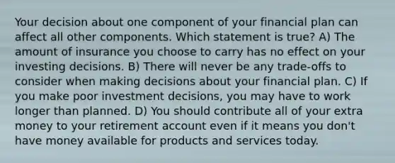 Your decision about one component of your financial plan can affect all other components. Which statement is true? A) The amount of insurance you choose to carry has no effect on your investing decisions. B) There will never be any trade-offs to consider when making decisions about your financial plan. C) If you make poor investment decisions, you may have to work longer than planned. D) You should contribute all of your extra money to your retirement account even if it means you don't have money available for products and services today.