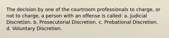 The decision by one of the courtroom professionals to charge, or not to charge, a person with an offense is called: a. Judicial Discretion. b. Prosecutorial Discretion. c. Probational Discretion. d. Voluntary Discretion.