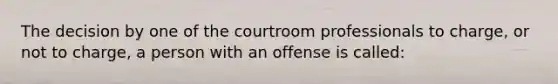 The decision by one of the courtroom professionals to charge, or not to charge, a person with an offense is called: