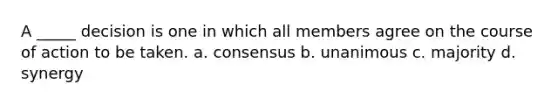 A _____ decision is one in which all members agree on the course of action to be taken. a. consensus b. unanimous c. majority d. synergy