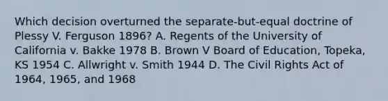 Which decision overturned the separate-but-equal doctrine of Plessy V. Ferguson 1896? A. Regents of the University of California v. Bakke 1978 B. Brown V Board of Education, Topeka, KS 1954 C. Allwright v. Smith 1944 D. The Civil Rights Act of 1964, 1965, and 1968