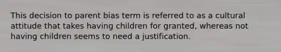 This decision to parent bias term is referred to as a cultural attitude that takes having children for granted, whereas not having children seems to need a justification.