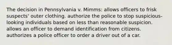 The decision in Pennsylvania v. Mimms: allows officers to frisk suspects' outer clothing. authorize the police to stop suspicious-looking individuals based on less than reasonable suspicion. allows an officer to demand identification from citizens. authorizes a police officer to order a driver out of a car.