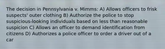 The decision in Pennsylvania v. Mimms: A) Allows officers to frisk suspects' outer clothing B) Authorize the police to stop suspicious-looking individuals based on less than reasonable suspicion C) Allows an officer to demand identification from citizens D) Authorizes a police officer to order a driver out of a car