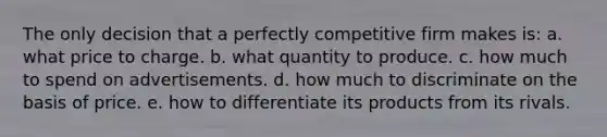 The only decision that a perfectly competitive firm makes is: a. what price to charge. b. what quantity to produce. c. how much to spend on advertisements. d. how much to discriminate on the basis of price. e. how to differentiate its products from its rivals.