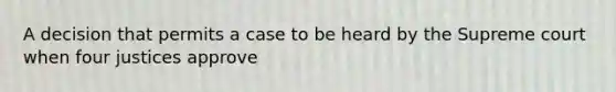 A decision that permits a case to be heard by the Supreme court when four justices approve