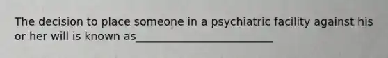 The decision to place someone in a psychiatric facility against his or her will is known as_________________________