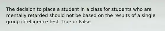 The decision to place a student in a class for students who are mentally retarded should not be based on the results of a single group intelligence test. True or False