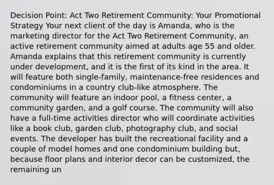 Decision Point: Act Two Retirement Community: Your Promotional Strategy Your next client of the day is Amanda, who is the marketing director for the Act Two Retirement Community, an active retirement community aimed at adults age 55 and older. Amanda explains that this retirement community is currently under development, and it is the first of its kind in the area. It will feature both single-family, maintenance-free residences and condominiums in a country club-like atmosphere. The community will feature an indoor pool, a fitness center, a community garden, and a golf course. The community will also have a full-time activities director who will coordinate activities like a book club, garden club, photography club, and social events. The developer has built the recreational facility and a couple of model homes and one condominium building but, because floor plans and interior decor can be customized, the remaining un