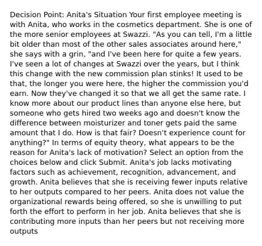 Decision Point: Anita's Situation Your first employee meeting is with Anita, who works in the cosmetics department. She is one of the more senior employees at Swazzi. "As you can tell, I'm a little bit older than most of the other sales associates around here," she says with a grin, "and I've been here for quite a few years. I've seen a lot of changes at Swazzi over the years, but I think this change with the new commission plan stinks! It used to be that, the longer you were here, the higher the commission you'd earn. Now they've changed it so that we all get the same rate. I know more about our product lines than anyone else here, but someone who gets hired two weeks ago and doesn't know the difference between moisturizer and toner gets paid the same amount that I do. How is that fair? Doesn't experience count for anything?" In terms of equity theory, what appears to be the reason for Anita's lack of motivation? Select an option from the choices below and click Submit. Anita's job lacks motivating factors such as achievement, recognition, advancement, and growth. Anita believes that she is receiving fewer inputs relative to her outputs compared to her peers. Anita does not value the organizational rewards being offered, so she is unwilling to put forth the effort to perform in her job. Anita believes that she is contributing more inputs than her peers but not receiving more outputs