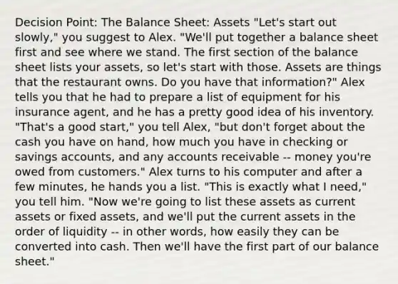 Decision Point: The Balance Sheet: Assets "Let's start out slowly," you suggest to Alex. "We'll put together a balance sheet first and see where we stand. The first section of the balance sheet lists your assets, so let's start with those. Assets are things that the restaurant owns. Do you have that information?" Alex tells you that he had to prepare a list of equipment for his insurance agent, and he has a pretty good idea of his inventory. "That's a good start," you tell Alex, "but don't forget about the cash you have on hand, how much you have in checking or savings accounts, and any accounts receivable -- money you're owed from customers." Alex turns to his computer and after a few minutes, he hands you a list. "This is exactly what I need," you tell him. "Now we're going to list these assets as current assets or fixed assets, and we'll put the current assets in the order of liquidity -- in other words, how easily they can be converted into cash. Then we'll have the first part of our balance sheet."