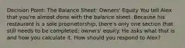 Decision Point: The Balance Sheet: Owners' Equity You tell Alex that you're almost done with the balance sheet. Because his restaurant is a sole proprietorship, there's only one section that still needs to be completed: owners' equity. He asks what that is and how you calculate it. How should you respond to Alex?