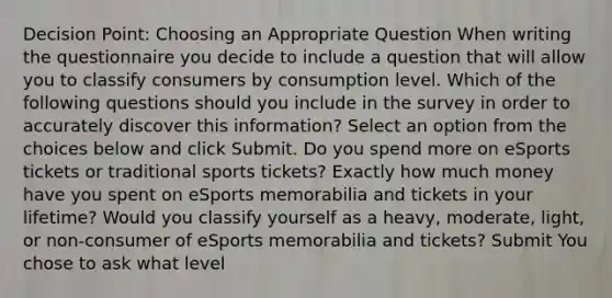 Decision Point: Choosing an Appropriate Question When writing the questionnaire you decide to include a question that will allow you to classify consumers by consumption level. Which of the following questions should you include in the survey in order to accurately discover this information? Select an option from the choices below and click Submit. Do you spend more on eSports tickets or traditional sports tickets? Exactly how much money have you spent on eSports memorabilia and tickets in your lifetime? Would you classify yourself as a heavy, moderate, light, or non-consumer of eSports memorabilia and tickets? Submit You chose to ask what level