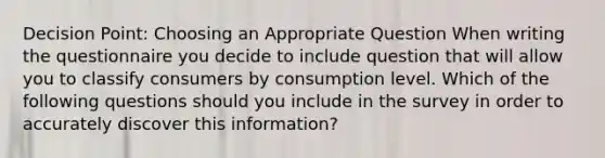 Decision Point: Choosing an Appropriate Question When writing the questionnaire you decide to include question that will allow you to classify consumers by consumption level. Which of the following questions should you include in the survey in order to accurately discover this information?