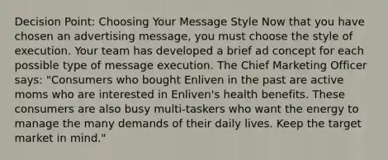 Decision Point: Choosing Your Message Style Now that you have chosen an advertising message, you must choose the style of execution. Your team has developed a brief ad concept for each possible type of message execution. The Chief Marketing Officer says: "Consumers who bought Enliven in the past are active moms who are interested in Enliven's health benefits. These consumers are also busy multi-taskers who want the energy to manage the many demands of their daily lives. Keep the target market in mind."