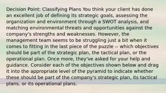 Decision Point: Classifying Plans You think your client has done an excellent job of defining its strategic goals, assessing the organization and environment through a SWOT analysis, and matching environmental threats and opportunities against the company's strengths and weaknesses. However, the management team seems to be struggling just a bit when it comes to fitting in the last piece of the puzzle -- which objectives should be part of the strategic plan, the tactical plan, or the operational plan. Once more, they've asked for your help and guidance. Consider each of the objectives shown below and drag it into the appropriate level of the pyramid to indicate whether these should be part of the company's strategic plan, its tactical plans, or its operational plans.