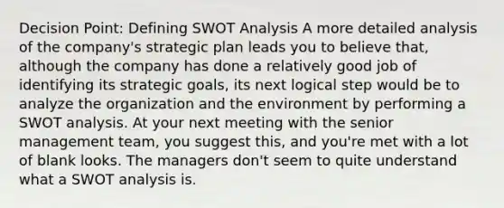 Decision Point: Defining SWOT Analysis A more detailed analysis of the company's strategic plan leads you to believe that, although the company has done a relatively good job of identifying its strategic goals, its next logical step would be to analyze the organization and the environment by performing a SWOT analysis. At your next meeting with the senior management team, you suggest this, and you're met with a lot of blank looks. The managers don't seem to quite understand what a SWOT analysis is.