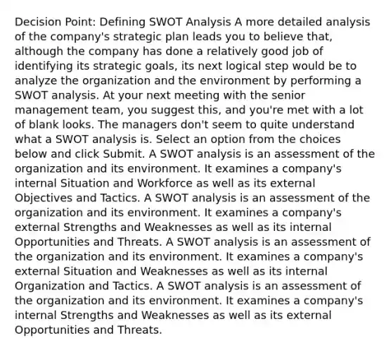 Decision Point: Defining SWOT Analysis A more detailed analysis of the company's strategic plan leads you to believe that, although the company has done a relatively good job of identifying its strategic goals, its next logical step would be to analyze the organization and the environment by performing a SWOT analysis. At your next meeting with the senior management team, you suggest this, and you're met with a lot of blank looks. The managers don't seem to quite understand what a SWOT analysis is. Select an option from the choices below and click Submit. A SWOT analysis is an assessment of the organization and its environment. It examines a company's internal Situation and Workforce as well as its external Objectives and Tactics. A SWOT analysis is an assessment of the organization and its environment. It examines a company's external Strengths and Weaknesses as well as its internal Opportunities and Threats. A SWOT analysis is an assessment of the organization and its environment. It examines a company's external Situation and Weaknesses as well as its internal Organization and Tactics. A SWOT analysis is an assessment of the organization and its environment. It examines a company's internal Strengths and Weaknesses as well as its external Opportunities and Threats.