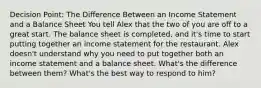 Decision Point: The Difference Between an Income Statement and a Balance Sheet You tell Alex that the two of you are off to a great start. The balance sheet is completed, and it's time to start putting together an income statement for the restaurant. Alex doesn't understand why you need to put together both an income statement and a balance sheet. What's the difference between them? What's the best way to respond to him?