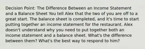 Decision Point: The Difference Between an <a href='https://www.questionai.com/knowledge/kCPMsnOwdm-income-statement' class='anchor-knowledge'>income statement</a> and a Balance Sheet You tell Alex that the two of you are off to a great start. The balance sheet is completed, and it's time to start putting together an income statement for the restaurant. Alex doesn't understand why you need to put together both an income statement and a balance sheet. What's the difference between them? What's the best way to respond to him?