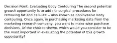 Decision Point: Evaluating Body Contouring The second potential growth opportunity is to add nonsurgical procedures for removing fat and cellulite -- also known as noninvasive body contouring. Once again, in purchasing marketing data from the marketing research company, you want to make wise purchase decisions. Of the choices shown, which would you consider to be the most important in evaluating the potential of this growth opportunity?