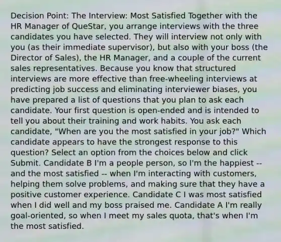 Decision Point: The Interview: Most Satisfied Together with the HR Manager of QueStar, you arrange interviews with the three candidates you have selected. They will interview not only with you (as their immediate supervisor), but also with your boss (the Director of Sales), the HR Manager, and a couple of the current sales representatives. Because you know that structured interviews are more effective than free-wheeling interviews at predicting job success and eliminating interviewer biases, you have prepared a list of questions that you plan to ask each candidate. Your first question is open-ended and is intended to tell you about their training and work habits. You ask each candidate, "When are you the most satisfied in your job?" Which candidate appears to have the strongest response to this question? Select an option from the choices below and click Submit. Candidate B I'm a people person, so I'm the happiest -- and the most satisfied -- when I'm interacting with customers, helping them solve problems, and making sure that they have a positive customer experience. Candidate C I was most satisfied when I did well and my boss praised me. Candidate A I'm really goal-oriented, so when I meet my sales quota, that's when I'm the most satisfied.