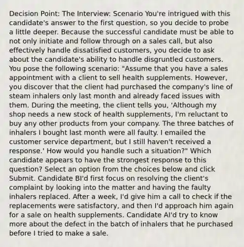 Decision Point: The Interview: Scenario You're intrigued with this candidate's answer to the first question, so you decide to probe a little deeper. Because the successful candidate must be able to not only initiate and follow through on a sales call, but also effectively handle dissatisfied customers, you decide to ask about the candidate's ability to handle disgruntled customers. You pose the following scenario: "Assume that you have a sales appointment with a client to sell health supplements. However, you discover that the client had purchased the company's line of steam inhalers only last month and already faced issues with them. During the meeting, the client tells you, 'Although my shop needs a new stock of health supplements, I'm reluctant to buy any other products from your company. The three batches of inhalers I bought last month were all faulty. I emailed the customer service department, but I still haven't received a response.' How would you handle such a situation?" Which candidate appears to have the strongest response to this question? Select an option from the choices below and click Submit. Candidate BI'd first focus on resolving the client's complaint by looking into the matter and having the faulty inhalers replaced. After a week, I'd give him a call to check if the replacements were satisfactory, and then I'd approach him again for a sale on health supplements. Candidate AI'd try to know more about the defect in the batch of inhalers that he purchased before I tried to make a sale.