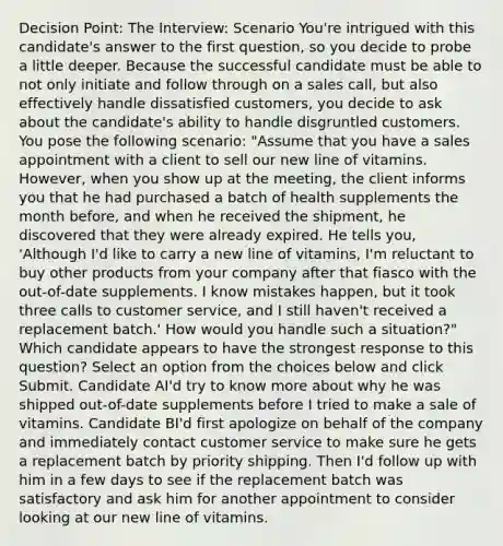 Decision Point: The Interview: Scenario You're intrigued with this candidate's answer to the first question, so you decide to probe a little deeper. Because the successful candidate must be able to not only initiate and follow through on a sales call, but also effectively handle dissatisfied customers, you decide to ask about the candidate's ability to handle disgruntled customers. You pose the following scenario: "Assume that you have a sales appointment with a client to sell our new line of vitamins. However, when you show up at the meeting, the client informs you that he had purchased a batch of health supplements the month before, and when he received the shipment, he discovered that they were already expired. He tells you, 'Although I'd like to carry a new line of vitamins, I'm reluctant to buy other products from your company after that fiasco with the out-of-date supplements. I know mistakes happen, but it took three calls to customer service, and I still haven't received a replacement batch.' How would you handle such a situation?" Which candidate appears to have the strongest response to this question? Select an option from the choices below and click Submit. Candidate AI'd try to know more about why he was shipped out-of-date supplements before I tried to make a sale of vitamins. Candidate BI'd first apologize on behalf of the company and immediately contact customer service to make sure he gets a replacement batch by priority shipping. Then I'd follow up with him in a few days to see if the replacement batch was satisfactory and ask him for another appointment to consider looking at our new line of vitamins.