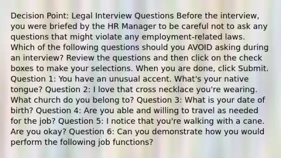 Decision Point: Legal Interview Questions Before the interview, you were briefed by the HR Manager to be careful not to ask any questions that might violate any employment-related laws. Which of the following questions should you AVOID asking during an interview? Review the questions and then click on the check boxes to make your selections. When you are done, click Submit. Question 1: You have an unusual accent. What's your native tongue? Question 2: I love that cross necklace you're wearing. What church do you belong to? Question 3: What is your date of birth? Question 4: Are you able and willing to travel as needed for the job? Question 5: I notice that you're walking with a cane. Are you okay? Question 6: Can you demonstrate how you would perform the following job functions?