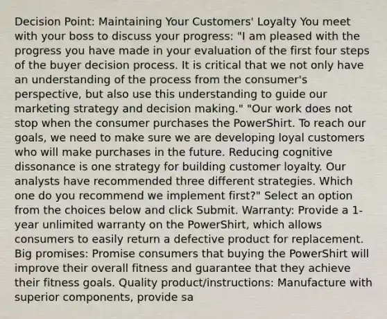 Decision Point: Maintaining Your Customers' Loyalty You meet with your boss to discuss your progress: "I am pleased with the progress you have made in your evaluation of the first four steps of the buyer decision process. It is critical that we not only have an understanding of the process from the consumer's perspective, but also use this understanding to guide our marketing strategy and decision making." "Our work does not stop when the consumer purchases the PowerShirt. To reach our goals, we need to make sure we are developing loyal customers who will make purchases in the future. Reducing cognitive dissonance is one strategy for building customer loyalty. Our analysts have recommended three different strategies. Which one do you recommend we implement first?" Select an option from the choices below and click Submit. Warranty: Provide a 1-year unlimited warranty on the PowerShirt, which allows consumers to easily return a defective product for replacement. Big promises: Promise consumers that buying the PowerShirt will improve their overall fitness and guarantee that they achieve their fitness goals. Quality product/instructions: Manufacture with superior components, provide sa