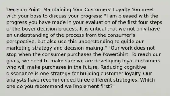 Decision Point: Maintaining Your Customers' Loyalty You meet with your boss to discuss your progress: "I am pleased with the progress you have made in your evaluation of the first four steps of the buyer decision process. It is critical that we not only have an understanding of the process from the consumer's perspective, but also use this understanding to guide our marketing strategy and decision making." "Our work does not stop when the consumer purchases the PowerShirt. To reach our goals, we need to make sure we are developing loyal customers who will make purchases in the future. Reducing cognitive dissonance is one strategy for building customer loyalty. Our analysts have recommended three different strategies. Which one do you recommend we implement first?"