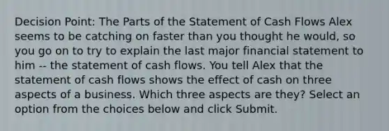 Decision Point: The Parts of the Statement of Cash Flows Alex seems to be catching on faster than you thought he would, so you go on to try to explain the last major financial statement to him -- the statement of cash flows. You tell Alex that the statement of cash flows shows the effect of cash on three aspects of a business. Which three aspects are they? Select an option from the choices below and click Submit.