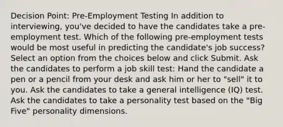 Decision Point: Pre-Employment Testing In addition to interviewing, you've decided to have the candidates take a pre-employment test. Which of the following pre-employment tests would be most useful in predicting the candidate's job success? Select an option from the choices below and click Submit. Ask the candidates to perform a job skill test: Hand the candidate a pen or a pencil from your desk and ask him or her to "sell" it to you. Ask the candidates to take a general intelligence (IQ) test. Ask the candidates to take a personality test based on the "Big Five" personality dimensions.