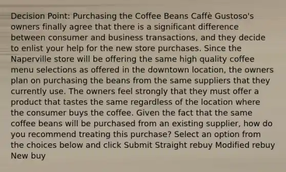 Decision Point: Purchasing the Coffee Beans Caffè Gustoso's owners finally agree that there is a significant difference between consumer and business transactions, and they decide to enlist your help for the new store purchases. Since the Naperville store will be offering the same high quality coffee menu selections as offered in the downtown location, the owners plan on purchasing the beans from the same suppliers that they currently use. The owners feel strongly that they must offer a product that tastes the same regardless of the location where the consumer buys the coffee. Given the fact that the same coffee beans will be purchased from an existing supplier, how do you recommend treating this purchase? Select an option from the choices below and click Submit Straight rebuy Modified rebuy New buy