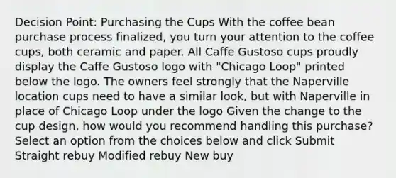 Decision Point: Purchasing the Cups With the coffee bean purchase process finalized, you turn your attention to the coffee cups, both ceramic and paper. All Caffe Gustoso cups proudly display the Caffe Gustoso logo with "Chicago Loop" printed below the logo. The owners feel strongly that the Naperville location cups need to have a similar look, but with Naperville in place of Chicago Loop under the logo Given the change to the cup design, how would you recommend handling this purchase? Select an option from the choices below and click Submit Straight rebuy Modified rebuy New buy