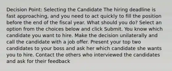 Decision Point: Selecting the Candidate The hiring deadline is fast approaching, and you need to act quickly to fill the position before the end of the fiscal year. What should you do? Select an option from the choices below and click Submit. You know which candidate you want to hire. Make the decision unilaterally and call the candidate with a job offer. Present your top two candidates to your boss and ask her which candidate she wants you to hire. Contact the others who interviewed the candidates and ask for their feedback