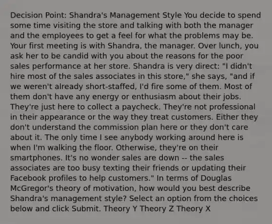 Decision Point: Shandra's Management Style You decide to spend some time visiting the store and talking with both the manager and the employees to get a feel for what the problems may be. Your first meeting is with Shandra, the manager. Over lunch, you ask her to be candid with you about the reasons for the poor sales performance at her store. Shandra is very direct: "I didn't hire most of the sales associates in this store," she says, "and if we weren't already short-staffed, I'd fire some of them. Most of them don't have any energy or enthusiasm about their jobs. They're just here to collect a paycheck. They're not professional in their appearance or the way they treat customers. Either they don't understand the commission plan here or they don't care about it. The only time I see anybody working around here is when I'm walking the floor. Otherwise, they're on their smartphones. It's no wonder sales are down -- the sales associates are too busy texting their friends or updating their Facebook profiles to help customers." In terms of Douglas McGregor's theory of motivation, how would you best describe Shandra's management style? Select an option from the choices below and click Submit. Theory Y Theory Z Theory X