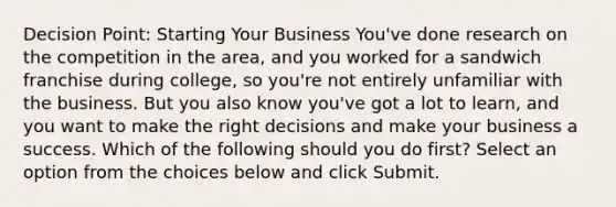 Decision Point: Starting Your Business You've done research on the competition in the area, and you worked for a sandwich franchise during college, so you're not entirely unfamiliar with the business. But you also know you've got a lot to learn, and you want to make the right decisions and make your business a success. Which of the following should you do first? Select an option from the choices below and click Submit.