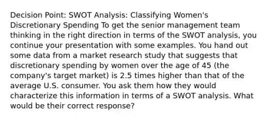 Decision Point: SWOT Analysis: Classifying Women's Discretionary Spending To get the senior management team thinking in the right direction in terms of the SWOT analysis, you continue your presentation with some examples. You hand out some data from a market research study that suggests that discretionary spending by women over the age of 45 (the company's target market) is 2.5 times higher than that of the average U.S. consumer. You ask them how they would characterize this information in terms of a SWOT analysis. What would be their correct response?