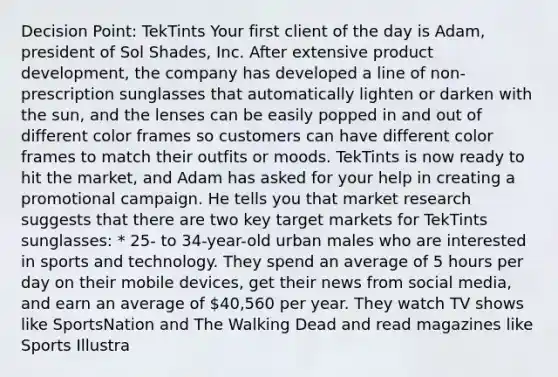 Decision Point: TekTints Your first client of the day is Adam, president of Sol Shades, Inc. After extensive product development, the company has developed a line of non-prescription sunglasses that automatically lighten or darken with the sun, and the lenses can be easily popped in and out of different color frames so customers can have different color frames to match their outfits or moods. TekTints is now ready to hit the market, and Adam has asked for your help in creating a promotional campaign. He tells you that market research suggests that there are two key target markets for TekTints sunglasses: * 25- to 34-year-old urban males who are interested in sports and technology. They spend an average of 5 hours per day on their mobile devices, get their news from social media, and earn an average of 40,560 per year. They watch TV shows like SportsNation and The Walking Dead and read magazines like Sports Illustra