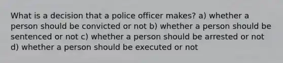 What is a decision that a police officer makes? a) whether a person should be convicted or not b) whether a person should be sentenced or not c) whether a person should be arrested or not d) whether a person should be executed or not