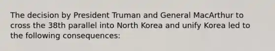 The decision by President Truman and General MacArthur to cross the 38th parallel into North Korea and unify Korea led to the following consequences: