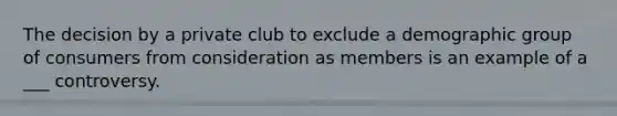 The decision by a private club to exclude a demographic group of consumers from consideration as members is an example of a ___ controversy.