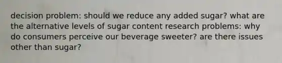 decision problem: should we reduce any added sugar? what are the alternative levels of sugar content research problems: why do consumers perceive our beverage sweeter? are there issues other than sugar?