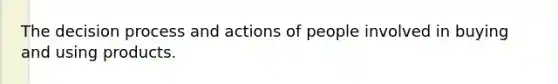 The decision process and actions of people involved in buying and using products.